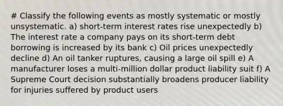 # Classify the following events as mostly systematic or mostly unsystematic. a) short-term interest rates rise unexpectedly b) The interest rate a company pays on its short-term debt borrowing is increased by its bank c) Oil prices unexpectedly decline d) An oil tanker ruptures, causing a large oil spill e) A manufacturer loses a multi-million dollar product liability suit f) A Supreme Court decision substantially broadens producer liability for injuries suffered by product users