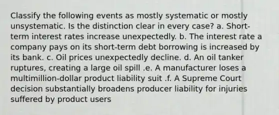 Classify the following events as mostly systematic or mostly unsystematic. Is the distinction clear in every case? a. Short-term interest rates increase unexpectedly. b. The interest rate a company pays on its short-term debt borrowing is increased by its bank. c. Oil prices unexpectedly decline. d. An oil tanker ruptures, creating a large oil spill .e. A manufacturer loses a multimillion-dollar product liability suit .f. A Supreme Court decision substantially broadens producer liability for injuries suffered by product users