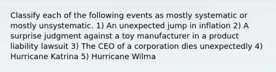 Classify each of the following events as mostly systematic or mostly unsystematic. 1) An unexpected jump in inflation 2) A surprise judgment against a toy manufacturer in a product liability lawsuit 3) The CEO of a corporation dies unexpectedly 4) Hurricane Katrina 5) Hurricane Wilma