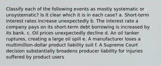 Classify each of the following events as mostly systematic or unsystematic? Is it clear which it is in each case? a. Short-term interest rates increase unexpectedly b. The interest rate a company pays on its short-term debt borrowing is increased by its bank. c. Oil prices unexpectedly decline d. An oil tanker ruptures, creating a large oil spill e. A manufacturer loses a multimillion-dollar product liability suit f. A Supreme Court decision substantially broadens producer liability for injuries suffered by product users