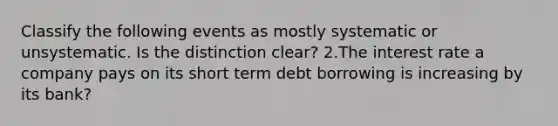 Classify the following events as mostly systematic or unsystematic. Is the distinction clear? 2.The interest rate a company pays on its short term debt borrowing is increasing by its bank?