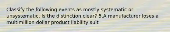 Classify the following events as mostly systematic or unsystematic. Is the distinction clear? 5.A manufacturer loses a multimillion dollar product liability suit