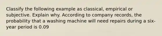 Classify the following example as classical, empirical or subjective. Explain why. According to company records, the probability that a washing machine will need repairs during a six-year period is 0.09