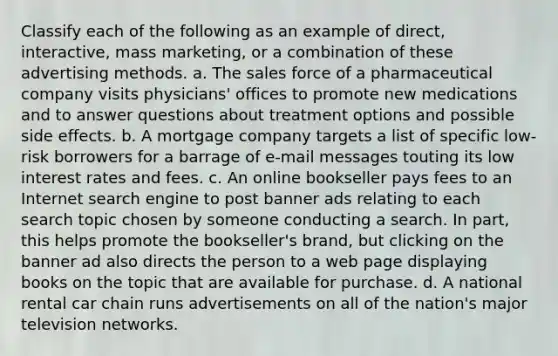 Classify each of the following as an example of direct, interactive, mass marketing, or a combination of these advertising methods. a. The sales force of a pharmaceutical company visits physicians' offices to promote new medications and to answer questions about treatment options and possible side effects. b. A mortgage company targets a list of specific low-risk borrowers for a barrage of e-mail messages touting its low interest rates and fees. c. An online bookseller pays fees to an Internet search engine to post banner ads relating to each search topic chosen by someone conducting a search. In part, this helps promote the bookseller's brand, but clicking on the banner ad also directs the person to a web page displaying books on the topic that are available for purchase. d. A national rental car chain runs advertisements on all of the nation's major television networks.