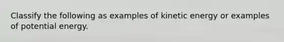 Classify the following as examples of kinetic energy or examples of potential energy.