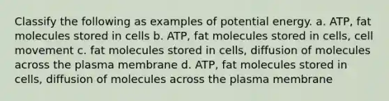 Classify the following as examples of potential energy. a. ATP, fat molecules stored in cells b. ATP, fat molecules stored in cells, cell movement c. fat molecules stored in cells, diffusion of molecules across the plasma membrane d. ATP, fat molecules stored in cells, diffusion of molecules across the plasma membrane