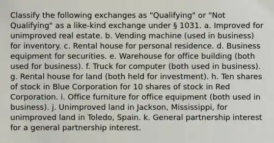 Classify the following exchanges as "Qualifying" or "Not Qualifying" as a like-kind exchange under § 1031. a. Improved for unimproved real estate. b. Vending machine (used in business) for inventory. c. Rental house for personal residence. d. Business equipment for securities. e. Warehouse for office building (both used for business). f. Truck for computer (both used in business). g. Rental house for land (both held for investment). h. Ten shares of stock in Blue Corporation for 10 shares of stock in Red Corporation. i. Office furniture for office equipment (both used in business). j. Unimproved land in Jackson, Mississippi, for unimproved land in Toledo, Spain. k. General partnership interest for a general partnership interest.