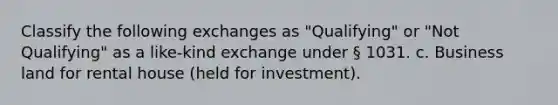 Classify the following exchanges as "Qualifying" or "Not Qualifying" as a like-kind exchange under § 1031. c. Business land for rental house (held for investment).