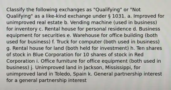 Classify the following exchanges as "Qualifying" or "Not Qualifying" as a like-kind exchange under § 1031. a. Improved for unimproved real estate b. Vending machine (used in business) for inventory c. Rental house for personal residence d. Business equipment for securities e. Warehouse for office building (both used for business) f. Truck for computer (both used in business) g. Rental house for land (both held for investment) h. Ten shares of stock in Blue Corporation for 10 shares of stock in Red Corporation i. Office furniture for office equipment (both used in business) j. Unimproved land in Jackson, Mississippi, for unimproved land in Toledo, Spain k. General partnership interest for a general partnership interest