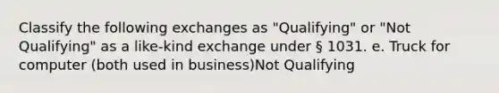 Classify the following exchanges as "Qualifying" or "Not Qualifying" as a like-kind exchange under § 1031. e. Truck for computer (both used in business)Not Qualifying