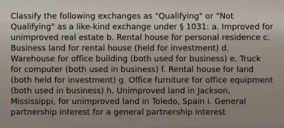 Classify the following exchanges as "Qualifying" or "Not Qualifying" as a like-kind exchange under § 1031: a. Improved for unimproved real estate b. Rental house for personal residence c. Business land for rental house (held for investment) d. Warehouse for office building (both used for business) e. Truck for computer (both used in business) f. Rental house for land (both held for investment) g. Office furniture for office equipment (both used in business) h. Unimproved land in Jackson, Mississippi, for unimproved land in Toledo, Spain i. General partnership interest for a general partnership interest