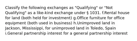 Classify the following exchanges as "Qualifying" or "Not Qualifying" as a like-kind exchange under § 1031. f.Rental house for land (both held for investment) g.Office furniture for office equipment (both used in business) h.Unimproved land in Jackson, Mississippi, for unimproved land in Toledo, Spain i.General partnership interest for a general partnership interest