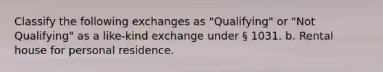 Classify the following exchanges as "Qualifying" or "Not Qualifying" as a like-kind exchange under § 1031. b. Rental house for personal residence.