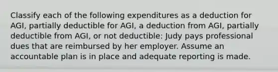 Classify each of the following expenditures as a deduction for AGI, partially deductible for AGI, a deduction from AGI, partially deductible from AGI, or not deductible: Judy pays professional dues that are reimbursed by her employer. Assume an accountable plan is in place and adequate reporting is made.