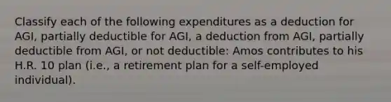 Classify each of the following expenditures as a deduction for AGI, partially deductible for AGI, a deduction from AGI, partially deductible from AGI, or not deductible: Amos contributes to his H.R. 10 plan (i.e., a retirement plan for a self-employed individual).