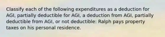 Classify each of the following expenditures as a deduction for AGI, partially deductible for AGI, a deduction from AGI, partially deductible from AGI, or not deductible: Ralph pays property taxes on his personal residence.