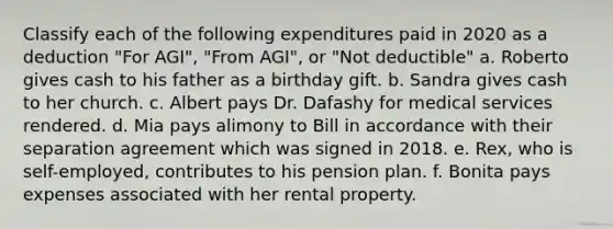 Classify each of the following expenditures paid in 2020 as a deduction "For AGI", "From AGI", or "Not deductible" a. Roberto gives cash to his father as a birthday gift. b. Sandra gives cash to her church. c. Albert pays Dr. Dafashy for medical services rendered. d. Mia pays alimony to Bill in accordance with their separation agreement which was signed in 2018. e. Rex, who is self-employed, contributes to his pension plan. f. Bonita pays expenses associated with her rental property.