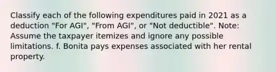 Classify each of the following expenditures paid in 2021 as a deduction "For AGI", "From AGI", or "Not deductible". Note: Assume the taxpayer itemizes and ignore any possible limitations. f. Bonita pays expenses associated with her rental property.