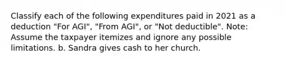 Classify each of the following expenditures paid in 2021 as a deduction "For AGI", "From AGI", or "Not deductible". Note: Assume the taxpayer itemizes and ignore any possible limitations. b. Sandra gives cash to her church.