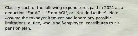 Classify each of the following expenditures paid in 2021 as a deduction "For AGI", "From AGI", or "Not deductible". Note: Assume the taxpayer itemizes and ignore any possible limitations. e. Rex, who is self-employed, contributes to his pension plan.