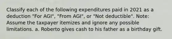 Classify each of the following expenditures paid in 2021 as a deduction "For AGI", "From AGI", or "Not deductible". Note: Assume the taxpayer itemizes and ignore any possible limitations. a. Roberto gives cash to his father as a birthday gift.