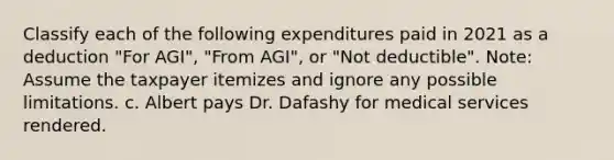 Classify each of the following expenditures paid in 2021 as a deduction "For AGI", "From AGI", or "Not deductible". Note: Assume the taxpayer itemizes and ignore any possible limitations. c. Albert pays Dr. Dafashy for medical services rendered.