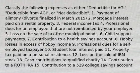 Classify the following expenses as either "Deductible for AGI", "Deductible from AGI", or "Not deductible". 1. Payment of alimony (divorce finalized in March 2015) 2. Mortgage interest paid on a rental property. 3. Federal income tax 4. Professional dues for an employee that are not reimbursed by your employer. 5. Loss on the sale of tax-free municipal bonds. 6. Child support payments. 7. Contribution to a health savings account. 8. Hobby losses in excess of hobby income 9. Professional dues for a self-employed taxpayer 10. Student loan interest paid 11. Property tax paid on a personal residence. 12. Loss on the sale of IBM stock 13. Cash contributions to qualified charity 14. Contribution to a ROTH IRA 15. Contribution to a 529 college savings account