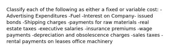 Classify each of the following as either a fixed or variable cost: -Advertising Expenditures -Fuel -Interest on Company- issued bonds -Shipping charges -payments for raw materials -real estate taxes -executive salaries -insurance premiums -wage payments -depreciation and obsolescence charges -sales taxes -rental payments on leases office machinery