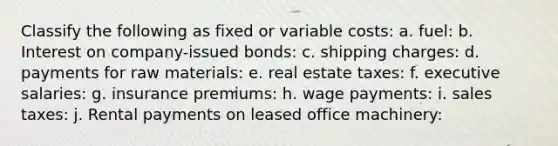 Classify the following as fixed or variable costs: a. fuel: b. Interest on company-issued bonds: c. shipping charges: d. payments for raw materials: e. real estate taxes: f. executive salaries: g. insurance premiums: h. wage payments: i. sales taxes: j. Rental payments on leased office machinery: