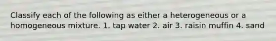 Classify each of the following as either a heterogeneous or a homogeneous mixture. 1. tap water 2. air 3. raisin muffin 4. sand