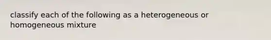 classify each of the following as a heterogeneous or homogeneous mixture