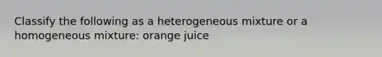 Classify the following as a heterogeneous mixture or a homogeneous mixture: orange juice