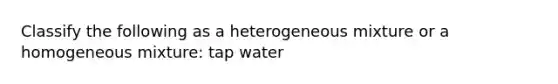 Classify the following as a heterogeneous mixture or a homogeneous mixture: tap water