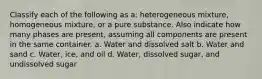 Classify each of the following as a: heterogeneous mixture, homogeneous mixture, or a pure substance. Also indicate how many phases are present, assuming all components are present in the same container. a. Water and dissolved salt b. Water and sand c. Water, ice, and oil d. Water, dissolved sugar, and undissolved sugar