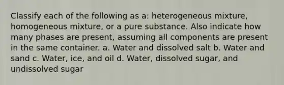 Classify each of the following as a: heterogeneous mixture, homogeneous mixture, or a pure substance. Also indicate how many phases are present, assuming all components are present in the same container. a. Water and dissolved salt b. Water and sand c. Water, ice, and oil d. Water, dissolved sugar, and undissolved sugar