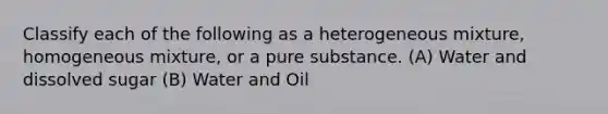 Classify each of the following as a heterogeneous mixture, homogeneous mixture, or a pure substance. (A) Water and dissolved sugar (B) Water and Oil