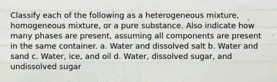 Classify each of the following as a heterogeneous mixture, homogeneous mixture, or a pure substance. Also indicate how many phases are present, assuming all components are present in the same container. a. Water and dissolved salt b. Water and sand c. Water, ice, and oil d. Water, dissolved sugar, and undissolved sugar