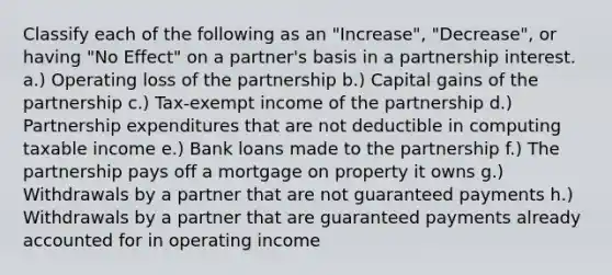 Classify each of the following as an "Increase", "Decrease", or having "No Effect" on a partner's basis in a partnership interest. a.) Operating loss of the partnership b.) Capital gains of the partnership c.) Tax-exempt income of the partnership d.) Partnership expenditures that are not deductible in computing taxable income e.) Bank loans made to the partnership f.) The partnership pays off a mortgage on property it owns g.) Withdrawals by a partner that are not guaranteed payments h.) Withdrawals by a partner that are guaranteed payments already accounted for in operating income