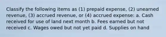 Classify the following items as (1) prepaid expense, (2) unearned revenue, (3) accrued revenue, or (4) accrued expense: a. Cash received for use of land next month b. Fees earned but not received c. Wages owed but not yet paid d. Supplies on hand