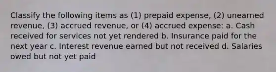 Classify the following items as (1) prepaid expense, (2) unearned revenue, (3) accrued revenue, or (4) accrued expense: a. Cash received for services not yet rendered b. Insurance paid for the next year c. Interest revenue earned but not received d. Salaries owed but not yet paid