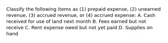 Classify the following items as (1) prepaid expense, (2) unearned revenue, (3) accrued revenue, or (4) accrued expense: A. Cash received for use of land next month B. Fees earned but not receive C. Rent expense owed but not yet paid D. Supplies on hand