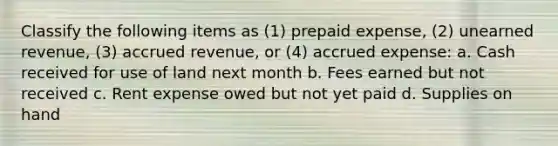 Classify the following items as (1) prepaid expense, (2) unearned revenue, (3) accrued revenue, or (4) accrued expense: a. Cash received for use of land next month b. Fees earned but not received c. Rent expense owed but not yet paid d. Supplies on hand