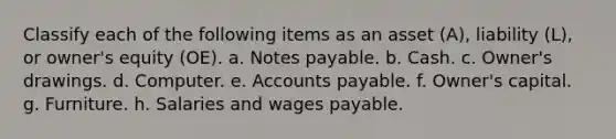 Classify each of the following items as an asset (A), liability (L), or owner's equity (OE). a. Notes payable. b. Cash. c. Owner's drawings. d. Computer. e. Accounts payable. f. Owner's capital. g. Furniture. h. Salaries and wages payable.