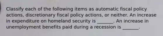 Classify each of the following items as automatic fiscal policy​ actions, discretionary fiscal policy​ actions, or neither. An increase in expenditure on homeland security is​ _______. An increase in unemployment benefits paid during a recession is​ _______.