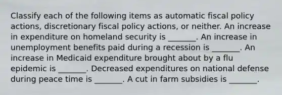 Classify each of the following items as automatic fiscal policy​ actions, discretionary fiscal policy​ actions, or neither. An increase in expenditure on homeland security is​ _______. An increase in unemployment benefits paid during a recession is​ _______. An increase in Medicaid expenditure brought about by a flu epidemic is​ _______. Decreased expenditures on national defense during peace time is​ _______. A cut in farm subsidies is​ _______.