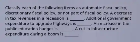 Classify each of the following items as automatic fiscal​ policy, discretionary fiscal​ policy, or not part of fiscal policy. A decrease in tax revenues in a recession is​ _______. Additional government expenditure to upgrade highways is​ _______. An increase in the public education budget is​ _______. A cut in infrastructure expenditure during a boom is​ _______.