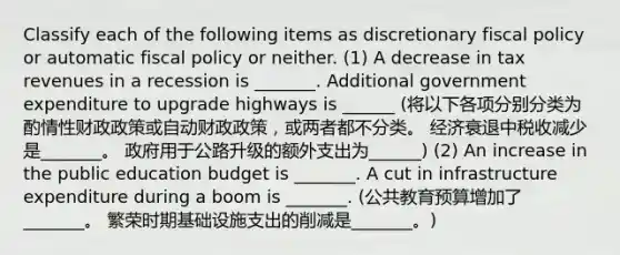 Classify each of the following items as discretionary fiscal policy or automatic fiscal policy or neither. (1) A decrease in tax revenues in a recession is​ _______. Additional government expenditure to upgrade highways is​ ______ (将以下各项分别分类为酌情性财政政策或自动财政政策，或两者都不分类。 经济衰退中税收减少是_______。 政府用于公路升级的额外支出为______) (2) An increase in the public education budget is​ _______. A cut in infrastructure expenditure during a boom is​ _______. (公共教育预算增加了_______。 繁荣时期基础设施支出的削减是_______。)