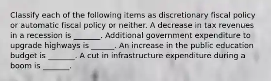 Classify each of the following items as discretionary fiscal policy or automatic fiscal policy or neither. A decrease in tax revenues in a recession is​ _______. Additional government expenditure to upgrade highways is​ ______. An increase in the public education budget is​ _______. A cut in infrastructure expenditure during a boom is​ _______.