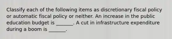 Classify each of the following items as discretionary fiscal policy or automatic fiscal policy or neither. An increase in the public education budget is​ _______. A cut in infrastructure expenditure during a boom is​ _______.