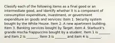 Classify each of the following items as a final good or an intermediate​ good, and identify whether it is a component of consumption​ expenditure, investment, or government expenditure on goods and​ services: Item 1. Security system bought by the White House. Item 2. A new apartment building. Item 3. Banking services bought by Target. Item 4. Starbuck's grande mocha frappuccino bought by a student. Item 1 is​ _______ and item 2 is​ _______. Item 3 is​ _______ and item 4 is​ _______.